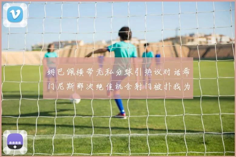 姆巴佩横带无私分球引热议对话希门尼斯那次绝佳机会射门被扑我为何这样选择